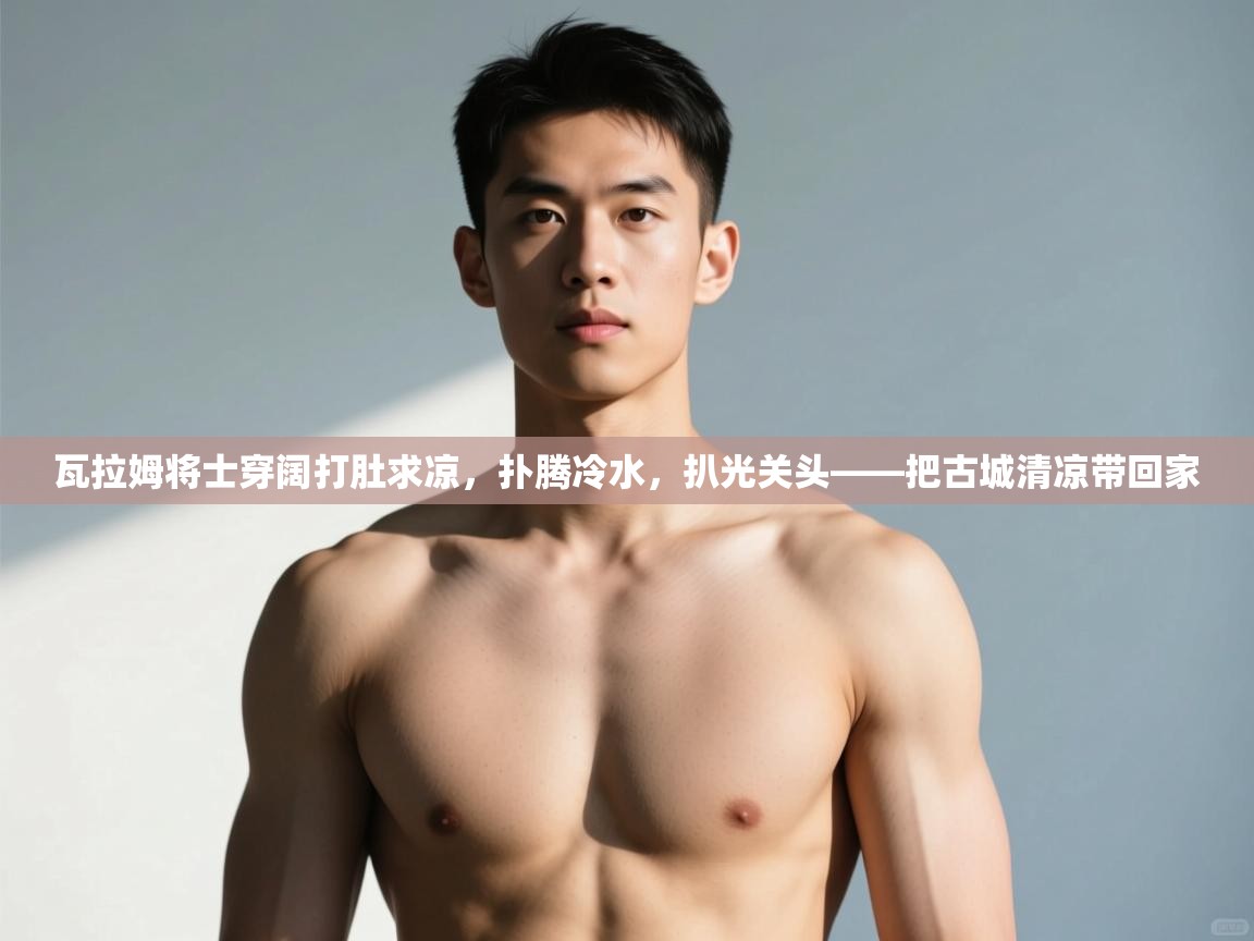 -瓦拉姆将士穿阔打肚求凉，扑腾冷水，扒光关头——把古城清凉带回家